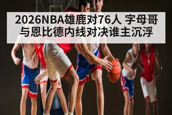 2026NBA雄鹿对76人 字母哥与恩比德内线对决谁主沉浮 - kaiyun