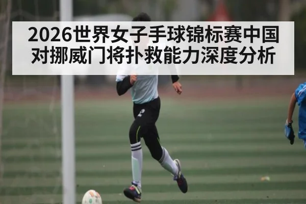 2026世界女子手球锦标赛中国对挪威门将扑救能力深度分析 - kaiyun